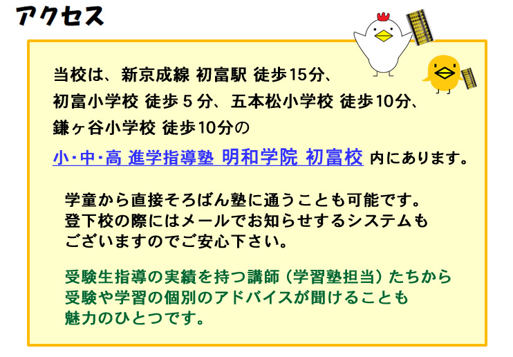 アクセス 当校は、新京成初富駅徒歩15分、初富小学校徒歩5分、五本松小学校徒歩10分、鎌ヶ谷小学校徒歩10分の 小・中・高 進学指導塾 明和学院 初富校 内にあります。
	学童から直接そろばん塾に通うことも可能です。
登下校の際にはメールでお知らせするシステムもございますのでご安心下さい。
受験生指導の実績を持つ講師（学習塾担当）たちから、受験や学習の個別のアドバイスが聞けることも魅力のひとつです。