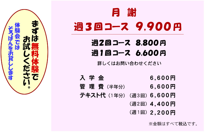 月謝 週3回コース 9,900円 週2回コース 8,800円 週1回コース 6,600円 詳しくはお問い合わせください
入学金 6,600円
管理費（半年分） 6,600円
テキスト代（1年分） 週3回 6,600円 週2回 4,400円 週1回 2,200円
金額はすべて税込です
まずは無料体験でお試しください。（体験会ではソロバンをお貸しします)